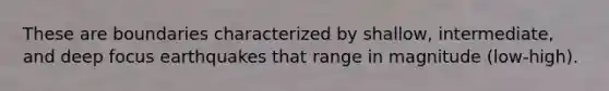 These are boundaries characterized by shallow, intermediate, and deep focus earthquakes that range in magnitude (low-high).