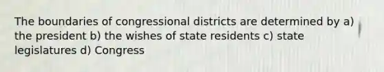 The boundaries of congressional districts are determined by a) the president b) the wishes of state residents c) state legislatures d) Congress