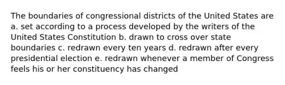 The boundaries of congressional districts of the United States are a. set according to a process developed by the writers of the United States Constitution b. drawn to cross over state boundaries c. redrawn every ten years d. redrawn after every presidential election e. redrawn whenever a member of Congress feels his or her constituency has changed