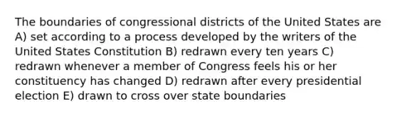 The boundaries of congressional districts of the United States are A) set according to a process developed by the writers of the United States Constitution B) redrawn every ten years C) redrawn whenever a member of Congress feels his or her constituency has changed D) redrawn after every presidential election E) drawn to cross over state boundaries