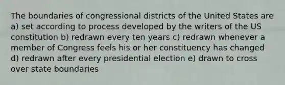 The boundaries of congressional districts of the United States are a) set according to process developed by the writers of the US constitution b) redrawn every ten years c) redrawn whenever a member of Congress feels his or her constituency has changed d) redrawn after every presidential election e) drawn to cross over state boundaries