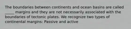 The boundaries between continents and ocean basins are called _____ margins and they are not necessarily associated with the boundaries of tectonic plates. We recognize two types of <a href='https://www.questionai.com/knowledge/kM2VGmetAS-continental-margins' class='anchor-knowledge'>continental margins</a>: Passive and active