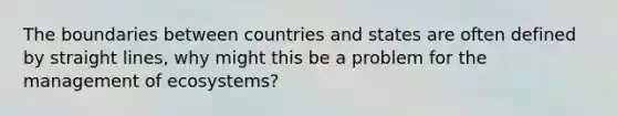 The boundaries between countries and states are often defined by straight lines, why might this be a problem for the management of ecosystems?