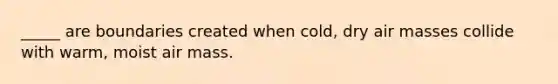 _____ are boundaries created when cold, dry air masses collide with warm, moist air mass.