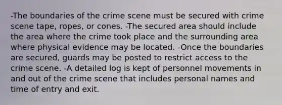 -The boundaries of the crime scene must be secured with crime scene tape, ropes, or cones. -The secured area should include the area where the crime took place and the surrounding area where physical evidence may be located. -Once the boundaries are secured, guards may be posted to restrict access to the crime scene. -A detailed log is kept of personnel movements in and out of the crime scene that includes personal names and time of entry and exit.