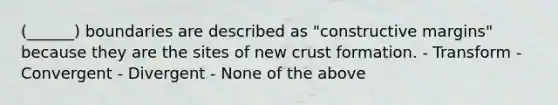 (______) boundaries are described as "constructive margins" because they are the sites of new crust formation. - Transform - Convergent - Divergent - None of the above