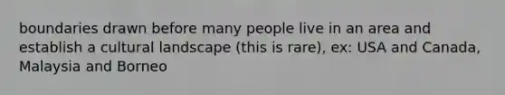 boundaries drawn before many people live in an area and establish a cultural landscape (this is rare), ex: USA and Canada, Malaysia and Borneo