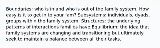 Boundaries: who is in and who is out of the family system. How easy is it to get in to your fam? Subsystems: individuals, dyads, groups within the family system. Structures: the underlying patterns of interactions families have Equilibrium: the idea that family systems are changing and transitioning but ultimately seek to maintain a balance between all their tasks.