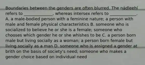 Boundaries between the genders are often blurred. The nádleehí refers to ______________, whereas intersex refers to _____________. A. a male-bodied person with a feminine nature; a person with male and female physical characteristics B. someone who is socialized to believe he or she is a female; someone who chooses which gender he or she whishes to be C. a person born male but living socially as a woman; a person born female but living socially as a man D. someone who is assigned a gender at brith on the basis of society's need; someone who makes a gender choice based on individual need