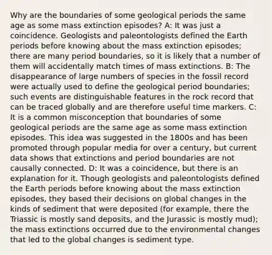 Why are the boundaries of some geological periods the same age as some mass extinction episodes? A: It was just a coincidence. Geologists and paleontologists defined the Earth periods before knowing about the mass extinction episodes; there are many period boundaries, so it is likely that a number of them will accidentally match times of mass extinctions. B: The disappearance of large numbers of species in the fossil record were actually used to define the geological period boundaries; such events are distinguishable features in the rock record that can be traced globally and are therefore useful time markers. C: It is a common misconception that boundaries of some geological periods are the same age as some mass extinction episodes. This idea was suggested in the 1800s and has been promoted through popular media for over a century, but current data shows that extinctions and period boundaries are not causally connected. D: It was a coincidence, but there is an explanation for it. Though geologists and paleontologists defined the Earth periods before knowing about the mass extinction episodes, they based their decisions on global changes in the kinds of sediment that were deposited (for example, there the Triassic is mostly sand deposits, and the Jurassic is mostly mud); the mass extinctions occurred due to the environmental changes that led to the global changes is sediment type.