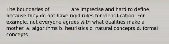 The boundaries of ________ are imprecise and hard to define, because they do not have rigid rules for identification. For example, not everyone agrees with what qualities make a mother. a. algorithms b. heuristics c. natural concepts d. formal concepts