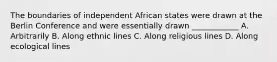 The boundaries of independent African states were drawn at the Berlin Conference and were essentially drawn ____________ A. Arbitrarily B. Along ethnic lines C. Along religious lines D. Along ecological lines