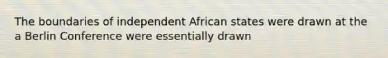 The boundaries of independent African states were drawn at the a Berlin Conference were essentially drawn