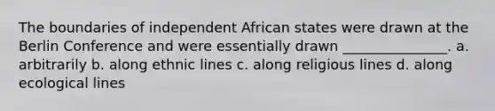 The boundaries of independent African states were drawn at the Berlin Conference and were essentially drawn _______________. a. arbitrarily b. along ethnic lines c. along religious lines d. along ecological lines