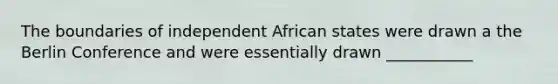 The boundaries of independent African states were drawn a the Berlin Conference and were essentially drawn ___________