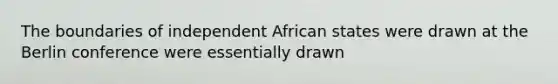 The boundaries of independent African states were drawn at the Berlin conference were essentially drawn