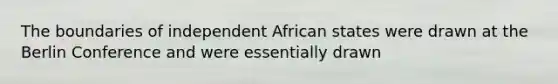 The boundaries of independent African states were drawn at the Berlin Conference and were essentially drawn