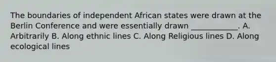 The boundaries of independent African states were drawn at the Berlin Conference and were essentially drawn ____________. A. Arbitrarily B. Along ethnic lines C. Along Religious lines D. Along ecological lines