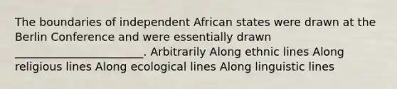 The boundaries of independent African states were drawn at the Berlin Conference and were essentially drawn _______________________. Arbitrarily Along ethnic lines Along religious lines Along ecological lines Along linguistic lines