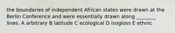 the boundaries of independent African states were drawn at the Berlin Conference and were essentially drawn along ________ lines. A arbitrary B latitude C ecological D isogloss E ethnic