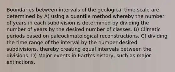 Boundaries between intervals of the geological time scale are determined by A) using a quantile method whereby the number of years in each subdivision is determined by dividing the number of years by the desired number of classes. B) Climatic periods based on paleoclimatological reconstructions. C) dividing the time range of the interval by the number desired subdivisions, thereby creating equal intervals between the divisions. D) Major events in Earth's history, such as major extinctions.