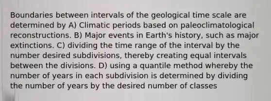 Boundaries between intervals of the geological time scale are determined by A) Climatic periods based on paleoclimatological reconstructions. B) Major events in Earth's history, such as major extinctions. C) dividing the time range of the interval by the number desired subdivisions, thereby creating equal intervals between the divisions. D) using a quantile method whereby the number of years in each subdivision is determined by dividing the number of years by the desired number of classes