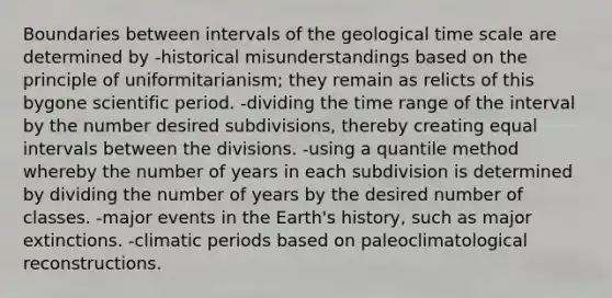 Boundaries between intervals of the geological time scale are determined by -historical misunderstandings based on the principle of uniformitarianism; they remain as relicts of this bygone scientific period. -dividing the time range of the interval by the number desired subdivisions, thereby creating equal intervals between the divisions. -using a quantile method whereby the number of years in each subdivision is determined by dividing the number of years by the desired number of classes. -major events in the Earth's history, such as major extinctions. -climatic periods based on paleoclimatological reconstructions.