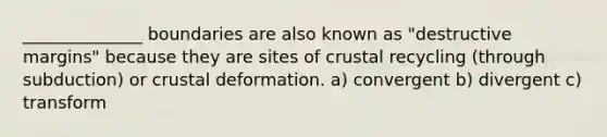 ______________ boundaries are also known as "destructive margins" because they are sites of crustal recycling (through subduction) or crustal deformation. a) convergent b) divergent c) transform