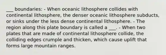 ___ boundaries: - When oceanic lithosphere collides with continental lithosphere, the denser oceanic lithosphere subducts, or sinks under the less dense continental lithosphere. - The region along this plate boundary is called a ___. - When two plates that are made of continental lithosphere collide, the colliding edges crumple and thicken, which cause uplift that forms large mountain ranges.