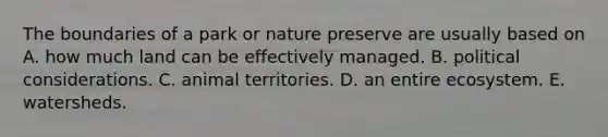 The boundaries of a park or nature preserve are usually based on A. how much land can be effectively managed. B. political considerations. C. animal territories. D. an entire ecosystem. E. watersheds.