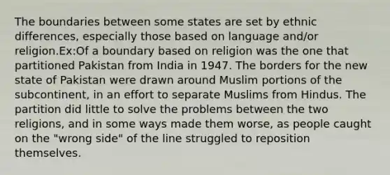 The boundaries between some states are set by ethnic differences, especially those based on language and/or religion.Ex:Of a boundary based on religion was the one that partitioned Pakistan from India in 1947. The borders for the new state of Pakistan were drawn around Muslim portions of the subcontinent, in an effort to separate Muslims from Hindus. The partition did little to solve the problems between the two religions, and in some ways made them worse, as people caught on the "wrong side" of the line struggled to reposition themselves.