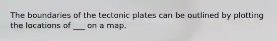 The boundaries of the tectonic plates can be outlined by plotting the locations of ___ on a map.