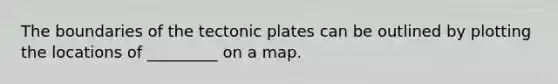 The boundaries of the tectonic plates can be outlined by plotting the locations of _________ on a map.