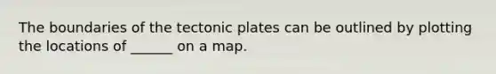 The boundaries of the tectonic plates can be outlined by plotting the locations of ______ on a map.