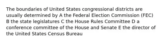 The boundaries of United States congressional districts are usually determined by A the Federal Election Commission (FEC) B the state legislatures C the House Rules Committee D a conference committee of the House and Senate E the director of the United States Census Bureau