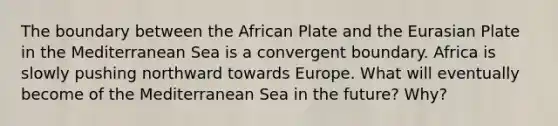 The boundary between the African Plate and the Eurasian Plate in the Mediterranean Sea is a convergent boundary. Africa is slowly pushing northward towards Europe. What will eventually become of the Mediterranean Sea in the future? Why?