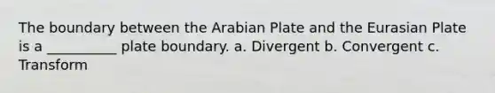 The boundary between the Arabian Plate and the Eurasian Plate is a __________ plate boundary. a. Divergent b. Convergent c. Transform