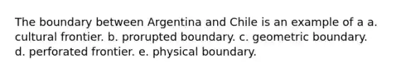 The boundary between Argentina and Chile is an example of a a. cultural frontier. b. prorupted boundary. c. geometric boundary. d. perforated frontier. e. physical boundary.