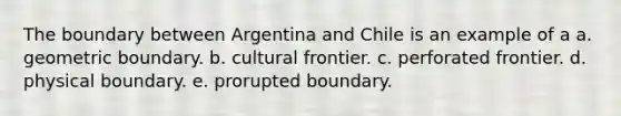 The boundary between Argentina and Chile is an example of a a. geometric boundary. b. cultural frontier. c. perforated frontier. d. physical boundary. e. prorupted boundary.