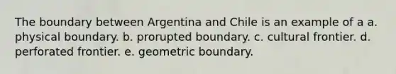 The boundary between Argentina and Chile is an example of a a. physical boundary. b. prorupted boundary. c. cultural frontier. d. perforated frontier. e. geometric boundary.