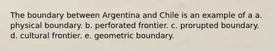 The boundary between Argentina and Chile is an example of a a. physical boundary. b. perforated frontier. c. prorupted boundary. d. cultural frontier. e. geometric boundary.