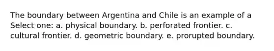 The boundary between Argentina and Chile is an example of a Select one: a. physical boundary. b. perforated frontier. c. cultural frontier. d. geometric boundary. e. prorupted boundary.