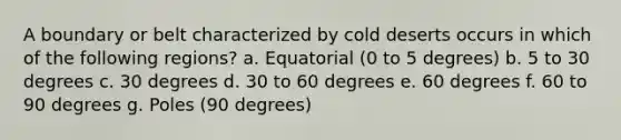 A boundary or belt characterized by cold deserts occurs in which of the following regions? a. Equatorial (0 to 5 degrees) b. 5 to 30 degrees c. 30 degrees d. 30 to 60 degrees e. 60 degrees f. 60 to 90 degrees g. Poles (90 degrees)