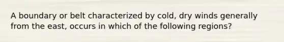 A boundary or belt characterized by cold, dry winds generally from the east, occurs in which of the following regions?