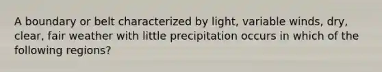 A boundary or belt characterized by light, variable winds, dry, clear, fair weather with little precipitation occurs in which of the following regions?