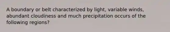 A boundary or belt characterized by light, variable winds, abundant cloudiness and much precipitation occurs of the following regions?