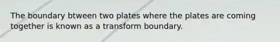 The boundary btween two plates where the plates are coming together is known as a transform boundary.