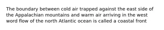 The boundary between cold air trapped against the east side of the Appalachian mountains and warm air arriving in the west word flow of the north Atlantic ocean is called a coastal front