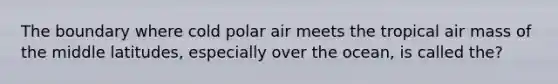 The boundary where cold polar air meets the tropical air mass of the middle latitudes, especially over the ocean, is called the?