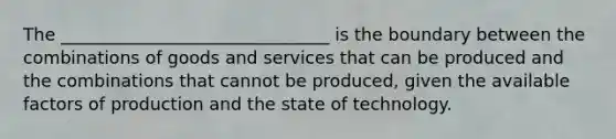 The _______________________________ is the boundary between the combinations of goods and services that​ can be produced and the combinations that cannot be produced, given the available factors of production and the state of technology.